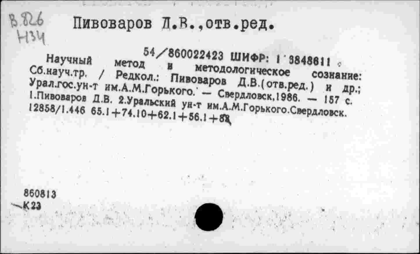 ﻿54/860022423 ШИФР: Г 3848611 с метод в методологическое сознание
ЪШ Пивоваров л.в.,отв.ред
Ч^
Научный
Сб.науч.тр. / Редкол.: Пивоваров Д.ВДотв.ред.) и др.
Урал.гос.ун-Т им.А.М.Горького. — Свердловск, 1986. — 157 с. (.Пивоваров Д.В. 2.Уральский ун-т им.А.М.Горького.Свердловск.
12858/1.446 65.14-74.104-62.14-56.1 4-Й,
860813
-.К 23